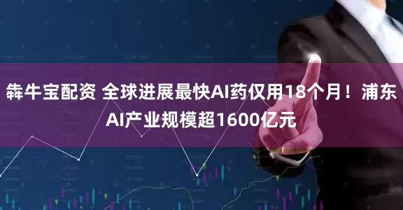 犇牛宝配资 全球进展最快AI药仅用18个月！浦东AI产业规模超1600亿元
