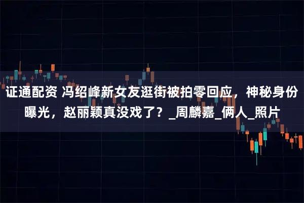 证通配资 冯绍峰新女友逛街被拍零回应，神秘身份曝光，赵丽颖真没戏了？_周麟嘉_俩人_照片