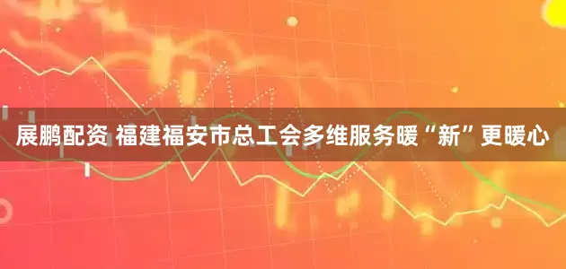 展鹏配资 福建福安市总工会多维服务暖“新”更暖心