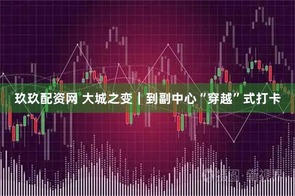 玖玖配资网 大城之变｜到副中心“穿越”式打卡