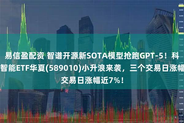 易信盈配资 智谱开源新SOTA模型抢跑GPT-5！科创人工智能ETF华夏(589010)小升浪来袭，三个交易日涨幅近7%！
