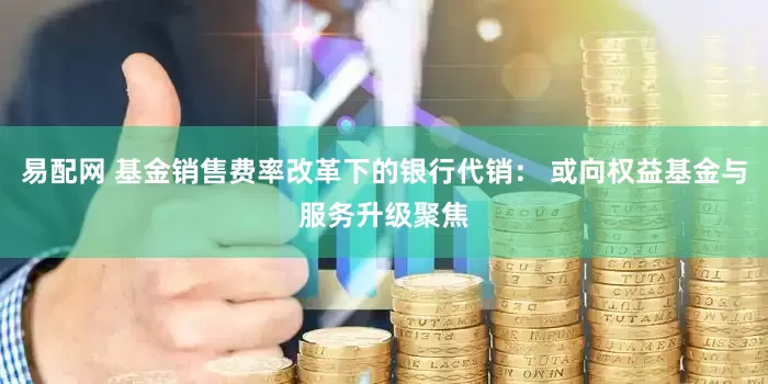 易配网 基金销售费率改革下的银行代销： 或向权益基金与服务升级聚焦