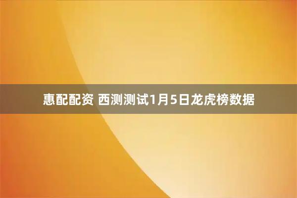 惠配配资 西测测试1月5日龙虎榜数据
