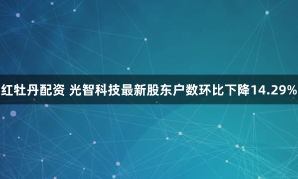 红牡丹配资 光智科技最新股东户数环比下降14.29%