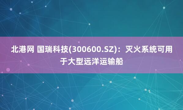 北港网 国瑞科技(300600.SZ)：灭火系统可用于大型远洋运输船