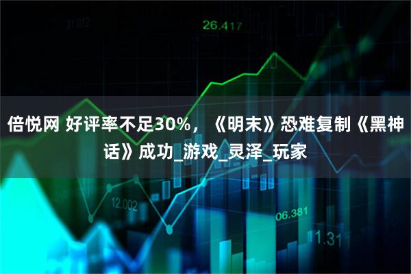 倍悦网 好评率不足30%，《明末》恐难复制《黑神话》成功_游戏_灵泽_玩家