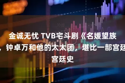 金诚无忧 TVB宅斗剧《名媛望族》，钟卓万和他的太太团，堪比一部宫廷史